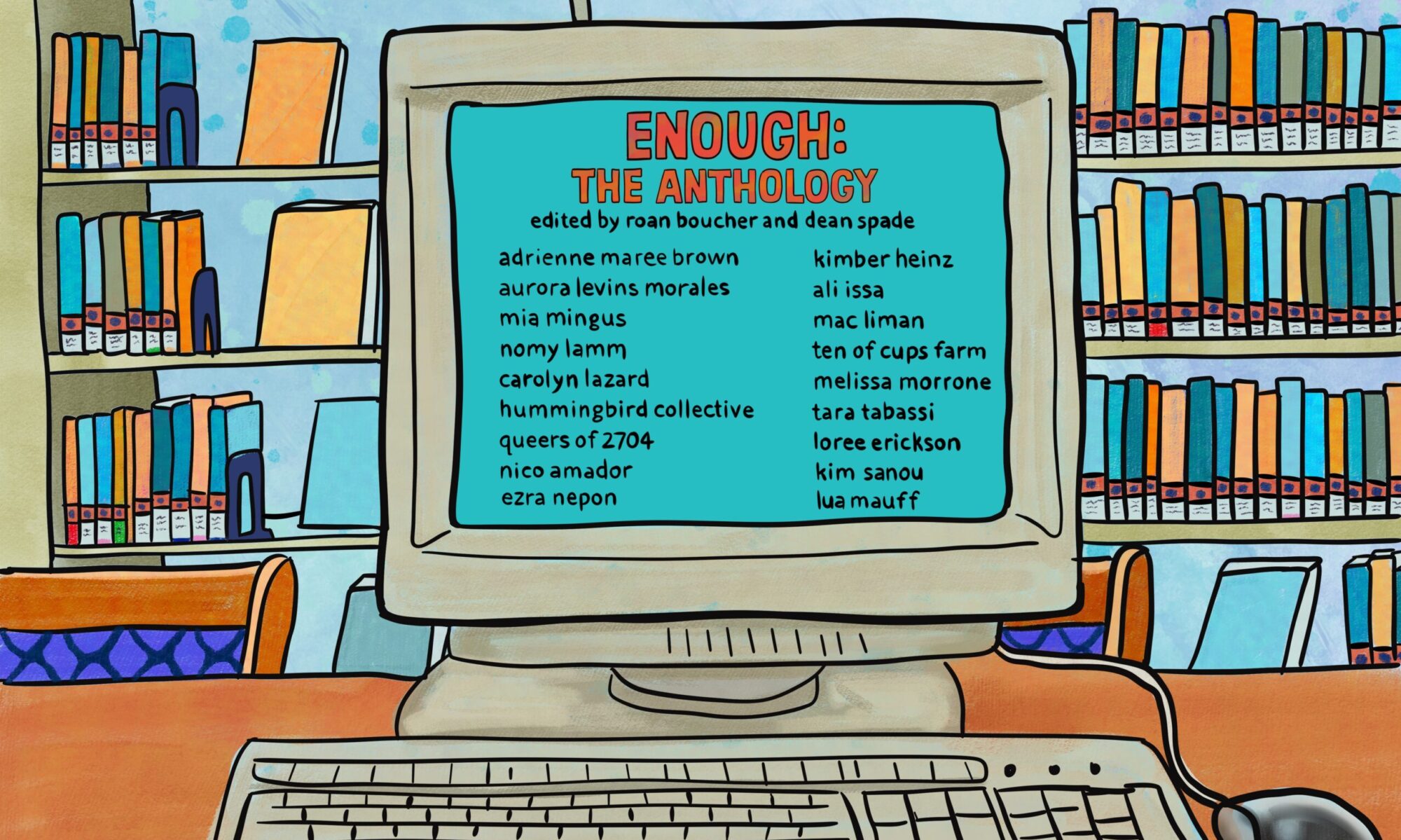 A colorful illustration of an early 2000s-era PC and keyboard sitting on a desk in a public library. At the top of the image, in hand-drawn letters, are the words “Enough: the Personal Politics of Resisting Capitalism: The Anthology. Edited by Roan Boucher and Dean Spade”. The computer screen, also in hand-drawn letters, reads, “Essays by: adrienne maree brown, aurora levins morales, mia mingus, nomy lamm, carolyn lazard, hummingbird collective, queers of 2714, nico amador, ezra nepon, kimber heinz, ali issa, mac liman, ten of cups farm, melissa morrone, tara tabassi, loree erickson, kim sanou, lua mauff”
